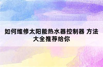 如何维修太阳能热水器控制器 方法大全推荐给你